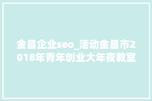 金昌企业seo_活动金昌市2018年青年创业大年夜教室第二期圆满停滞 金昌企业seo_活动金昌市2018年青年创业大年夜教室第二期圆满停滞 必应SEO