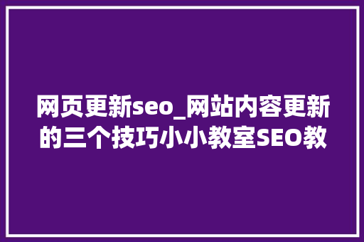 网页更新seo_网站内容更新的三个技巧小小教室SEO教程 网页更新seo_网站内容更新的三个技巧小小教室SEO教程 网站建设公司