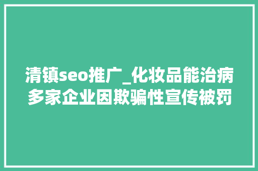 清镇seo推广_化妆品能治病多家企业因欺骗性宣传被罚  2024年第17期曝光台 清镇seo推广_化妆品能治病多家企业因欺骗性宣传被罚  2024年第17期曝光台 神马SEO