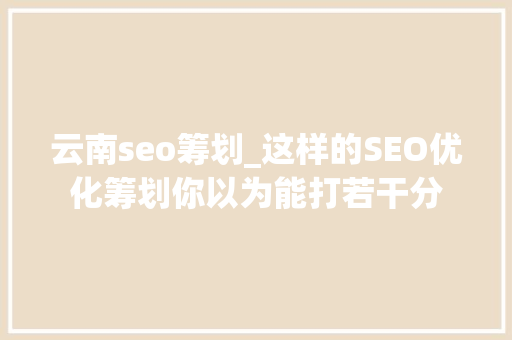 云南seo筹划_这样的SEO优化筹划你以为能打若干分 云南seo筹划_这样的SEO优化筹划你以为能打若干分 搜狗SEO