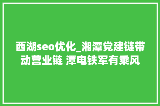 西湖seo优化_湘潭党建链带动营业链 潭电铁军有乘风破浪新妙招 西湖seo优化_湘潭党建链带动营业链 潭电铁军有乘风破浪新妙招 SEO关键词