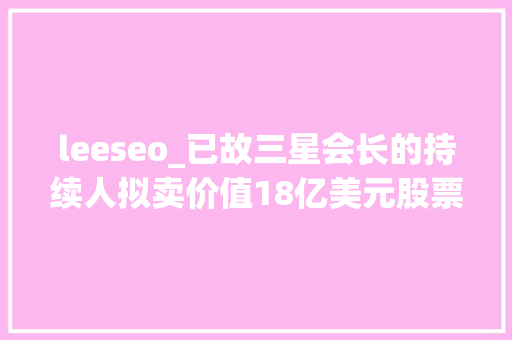 leeseo_已故三星会长的持续人拟卖价值18亿美元股票以支付遗产税 leeseo_已故三星会长的持续人拟卖价值18亿美元股票以支付遗产税 必应SEO