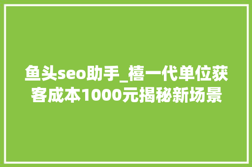 鱼头seo助手_禧一代单位获客成本1000元揭秘新场景下的流量突围之道 必应SEO 鱼头seo助手_禧一代单位获客成本1000元揭秘新场景下的流量突围之道 鱼头seo助手_禧一代单位获客成本1000元揭秘新场景下的流量突围之道 必应SEO