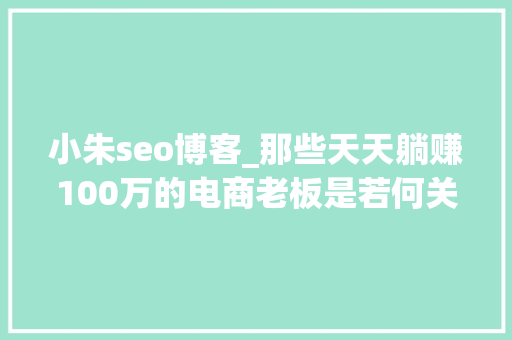 小朱seo博客_那些天天躺赚100万的电商老板是若何关运营的 小朱seo博客_那些天天躺赚100万的电商老板是若何关运营的 必应SEO