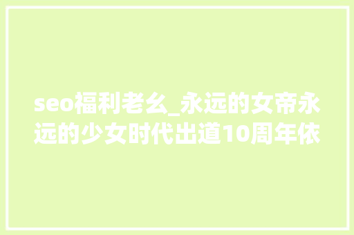 seo福利老幺_永远的女帝永远的少女时代出道10周年依旧辉煌 seo福利老幺_永远的女帝永远的少女时代出道10周年依旧辉煌 网站建设公司