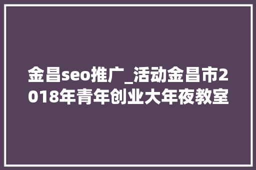 金昌seo推广_活动金昌市2018年青年创业大年夜教室第二期圆满停滞 金昌seo推广_活动金昌市2018年青年创业大年夜教室第二期圆满停滞 神马SEO