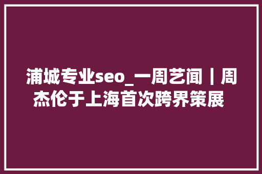浦城专业seo_一周艺闻｜周杰伦于上海首次跨界策展 2023台北国际艺术博览会启幕  凤凰艺术 浦城专业seo_一周艺闻｜周杰伦于上海首次跨界策展 2023台北国际艺术博览会启幕  凤凰艺术 搜狗SEO