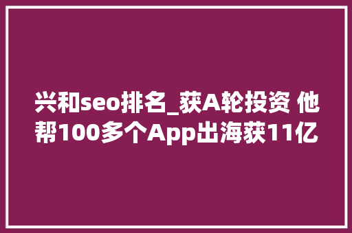 兴和seo排名_获A轮投资 他帮100多个App出海获11亿安装 1年流水15亿 兴和seo排名_获A轮投资 他帮100多个App出海获11亿安装 1年流水15亿 搜狗SEO