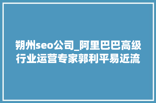 朔州seo公司_阿里巴巴高级行业运营专家郭利平易近流量的精细化运营 朔州seo公司_阿里巴巴高级行业运营专家郭利平易近流量的精细化运营 搜狗SEO