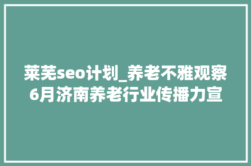 莱芜seo计划_养老不雅观察6月济南养老行业传播力宣告 比较上个月降142 莱芜seo计划_养老不雅观察6月济南养老行业传播力宣告 比较上个月降142 必应SEO