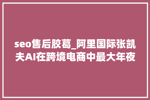 seo售后胶葛_阿里国际张凯夫AI在跨境电商中最大年夜价值并不是人力的更换 seo售后胶葛_阿里国际张凯夫AI在跨境电商中最大年夜价值并不是人力的更换 神马SEO