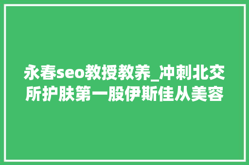 永春seo教授教养_冲刺北交所护肤第一股伊斯佳从美容院线产品转型大年夜客户却涉嫌传销 永春seo教授教养_冲刺北交所护肤第一股伊斯佳从美容院线产品转型大年夜客户却涉嫌传销 搜狗SEO