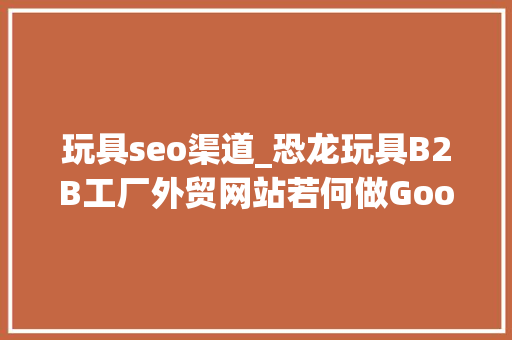 玩具seo渠道_恐龙玩具B2B工厂外贸网站若何做Google谷歌SEO优化关键字排名 玩具seo渠道_恐龙玩具B2B工厂外贸网站若何做Google谷歌SEO优化关键字排名 搜狗SEO