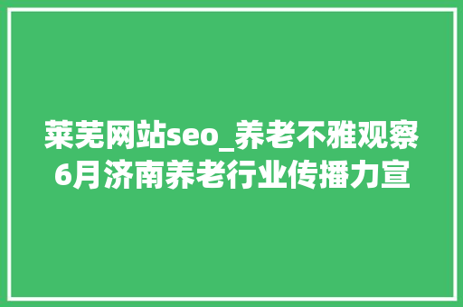 莱芜网站seo_养老不雅观察6月济南养老行业传播力宣告 比较上个月降142 莱芜网站seo_养老不雅观察6月济南养老行业传播力宣告 比较上个月降142 神马SEO