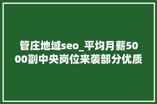 管庄地域seo_平均月薪5000副中央岗位来袭部分优质岗五险双休年关奖 管庄地域seo_平均月薪5000副中央岗位来袭部分优质岗五险双休年关奖 网站建设公司