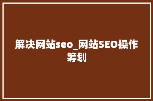 解决网站seo_网站SEO操作筹划 解决网站seo_网站SEO操作筹划 百度SEO