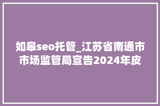 如皋seo托管_江苏省南通市市场监管局宣告2024年皮鞋等5种产品质量市级监督抽查情况 如皋seo托管_江苏省南通市市场监管局宣告2024年皮鞋等5种产品质量市级监督抽查情况 必应SEO
