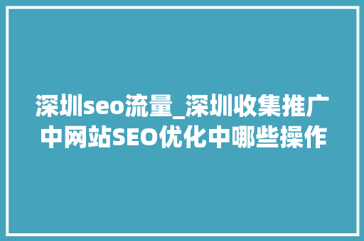 深圳seo流量_深圳收集推广中网站SEO优化中哪些操作能让流量暴涨 深圳seo流量_深圳收集推广中网站SEO优化中哪些操作能让流量暴涨 神马SEO