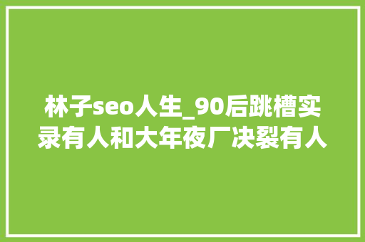 林子seo人生_90后跳槽实录有人和大年夜厂决裂有人进国企躺平 林子seo人生_90后跳槽实录有人和大年夜厂决裂有人进国企躺平 神马SEO
