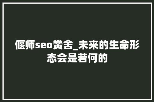 偃师seo黉舍_未来的生命形态会是若何的 偃师seo黉舍_未来的生命形态会是若何的 SEO关键词