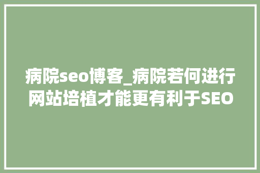 病院seo博客_病院若何进行网站培植才能更有利于SEO 病院seo博客_病院若何进行网站培植才能更有利于SEO 神马SEO