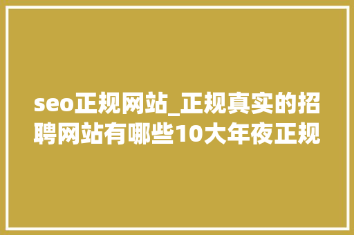 seo正规网站_正规真实的招聘网站有哪些10大年夜正规求职网站大年夜全 seo正规网站_正规真实的招聘网站有哪些10大年夜正规求职网站大年夜全 神马SEO