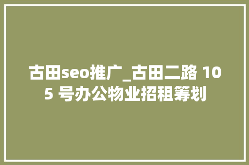 古田seo推广_古田二路 105 号办公物业招租筹划 古田seo推广_古田二路 105 号办公物业招租筹划 SEO关键词
