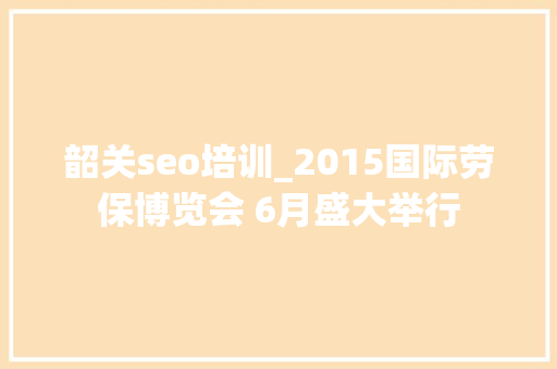 韶关seo培训_2015国际劳保博览会 6月盛大举行 百度SEO 韶关seo培训_2015国际劳保博览会 6月盛大举行 韶关seo培训_2015国际劳保博览会 6月盛大举行 百度SEO