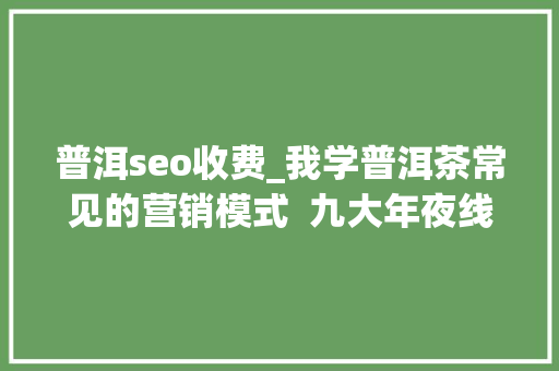普洱seo收费_我学普洱茶常见的营销模式  九大年夜线上卖茶套路 普洱seo收费_我学普洱茶常见的营销模式  九大年夜线上卖茶套路 必应SEO