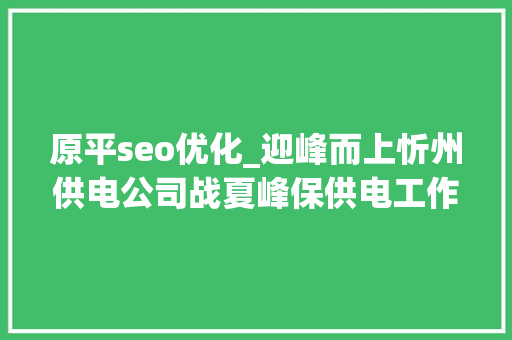 原平seo优化_迎峰而上忻州供电公司战夏峰保供电工作纪实 原平seo优化_迎峰而上忻州供电公司战夏峰保供电工作纪实 百度SEO