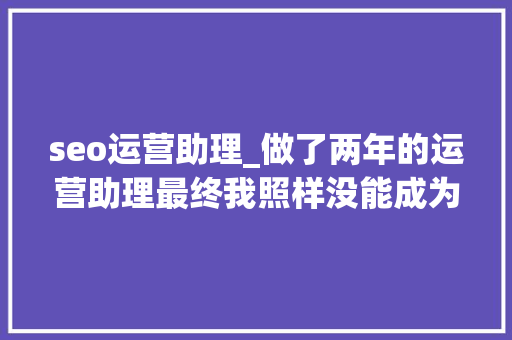 seo运营助理_做了两年的运营助理最终我照样没能成为一个合格的运营 seo运营助理_做了两年的运营助理最终我照样没能成为一个合格的运营 必应SEO