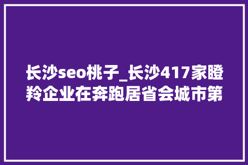 长沙seo桃子_长沙417家瞪羚企业在奔跑居省会城市第6位 长沙seo桃子_长沙417家瞪羚企业在奔跑居省会城市第6位 神马SEO