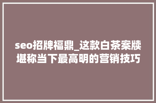seo招牌福鼎_这款白茶案牍堪称当下最高明的营销技巧教科书你中招了吗 seo招牌福鼎_这款白茶案牍堪称当下最高明的营销技巧教科书你中招了吗 搜狗SEO