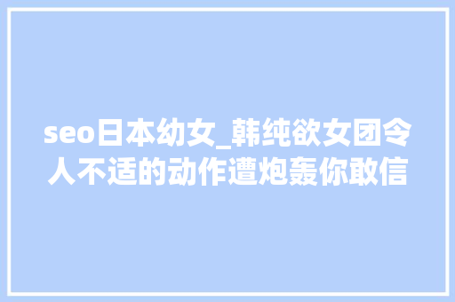 seo日本幼女_韩纯欲女团令人不适的动作遭炮轰你敢信她才14岁 seo日本幼女_韩纯欲女团令人不适的动作遭炮轰你敢信她才14岁 网站建设公司