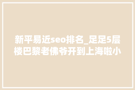 新平易近seo排名_足足5层楼巴黎老佛爷开到上海啦小侬独家海量探店图～潮潮潮爆了 新平易近seo排名_足足5层楼巴黎老佛爷开到上海啦小侬独家海量探店图～潮潮潮爆了 必应SEO