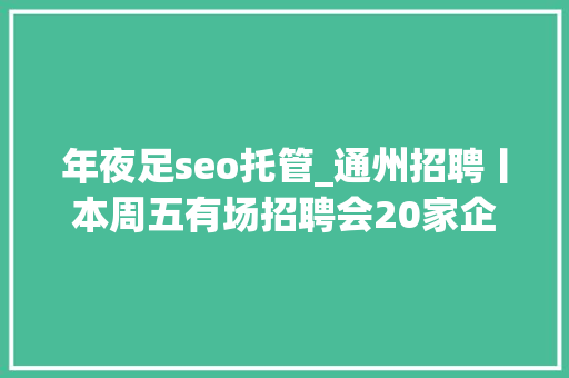 年夜足seo托管_通州招聘丨本周五有场招聘会20家企业343个岗位 神马SEO 年夜足seo托管_通州招聘丨本周五有场招聘会20家企业343个岗位 年夜足seo托管_通州招聘丨本周五有场招聘会20家企业343个岗位 神马SEO