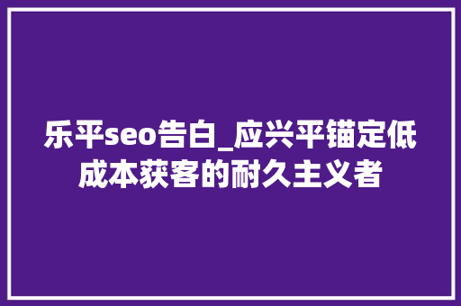 乐平seo告白_应兴平锚定低成本获客的耐久主义者 乐平seo告白_应兴平锚定低成本获客的耐久主义者 网站建设公司