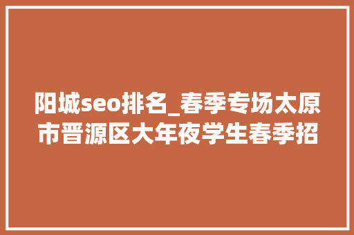 阳城seo排名_春季专场太原市晋源区大年夜学生春季招聘 阳城seo排名_春季专场太原市晋源区大年夜学生春季招聘 神马SEO