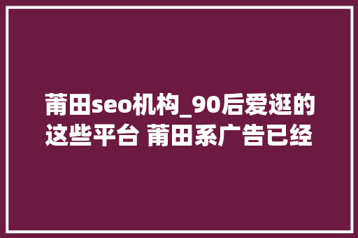 莆田seo机构_90后爱逛的这些平台 莆田系广告已经安排上了 莆田seo机构_90后爱逛的这些平台 莆田系广告已经安排上了 必应SEO