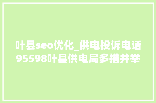 叶县seo优化_供电投诉电话95598叶县供电局多措并举确保群众用电无忧 搜狗SEO 叶县seo优化_供电投诉电话95598叶县供电局多措并举确保群众用电无忧 叶县seo优化_供电投诉电话95598叶县供电局多措并举确保群众用电无忧 搜狗SEO