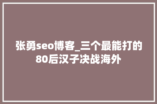 张勇seo博客_三个最能打的80后汉子决战海外 张勇seo博客_三个最能打的80后汉子决战海外 百度SEO