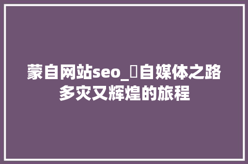 蒙自网站seo_巜自媒体之路多灾又辉煌的旅程 蒙自网站seo_巜自媒体之路多灾又辉煌的旅程 神马SEO