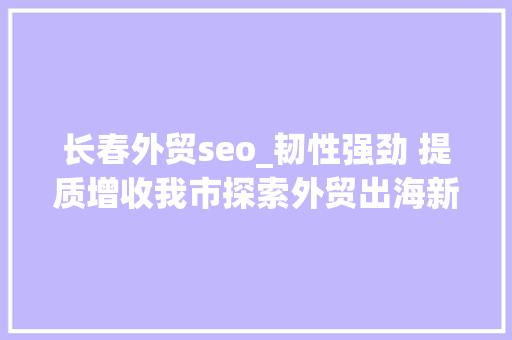 长春外贸seo_韧性强劲 提质增收我市探索外贸出海新路径 长春外贸seo_韧性强劲 提质增收我市探索外贸出海新路径 SEO关键词