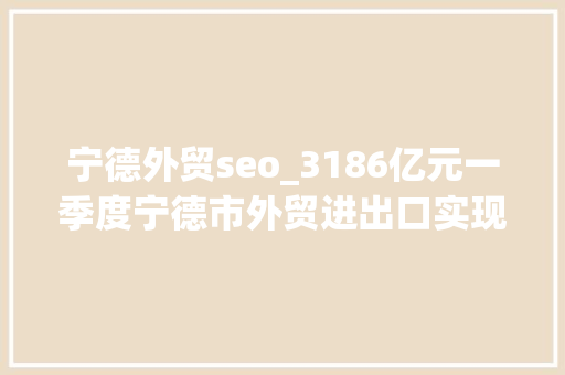 宁德外贸seo_3186亿元一季度宁德市外贸进出口实现开门红 宁德外贸seo_3186亿元一季度宁德市外贸进出口实现开门红 神马SEO