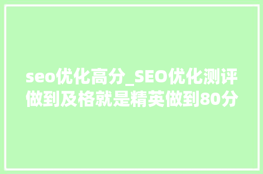 seo优化高分_SEO优化测评做到及格就是精英做到80分以上就是专家原创 seo优化高分_SEO优化测评做到及格就是精英做到80分以上就是专家原创 SEO关键词