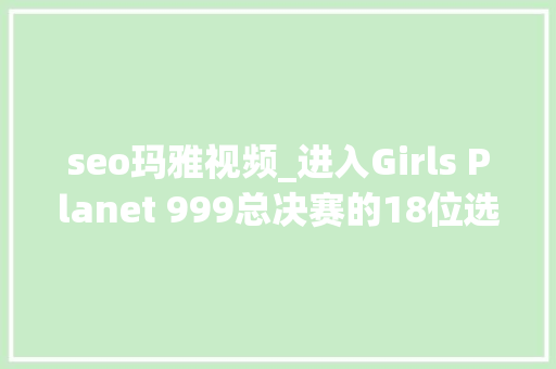 seo玛雅视频_进入Girls Planet 999总决赛的18位选手 seo玛雅视频_进入Girls Planet 999总决赛的18位选手 SEO关键词