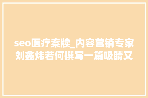 seo医疗案牍_内容营销专家刘鑫炜若何撰写一篇吸睛又能转化的医疗推广软文 seo医疗案牍_内容营销专家刘鑫炜若何撰写一篇吸睛又能转化的医疗推广软文 百度SEO