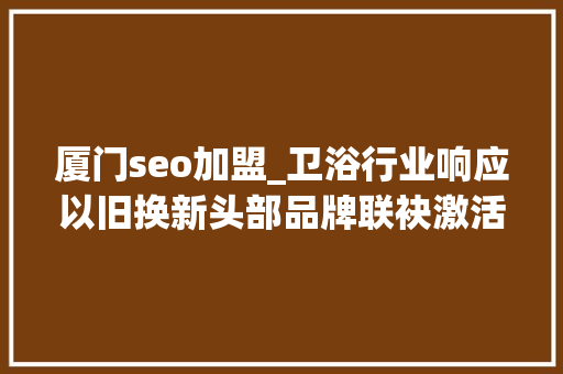 厦门seo加盟_卫浴行业响应以旧换新头部品牌联袂激活消费进级 厦门seo加盟_卫浴行业响应以旧换新头部品牌联袂激活消费进级 SEO关键词