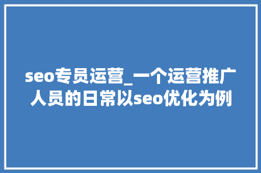 seo专员运营_一个运营推广人员的日常以seo优化为例 seo专员运营_一个运营推广人员的日常以seo优化为例 搜狗SEO