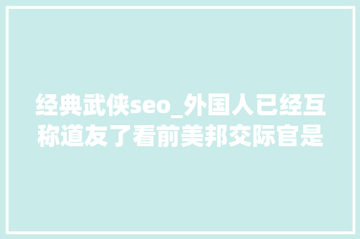 经典武侠seo_外国人已经互称道友了看前美邦交际官是若何将中国小说带出海的